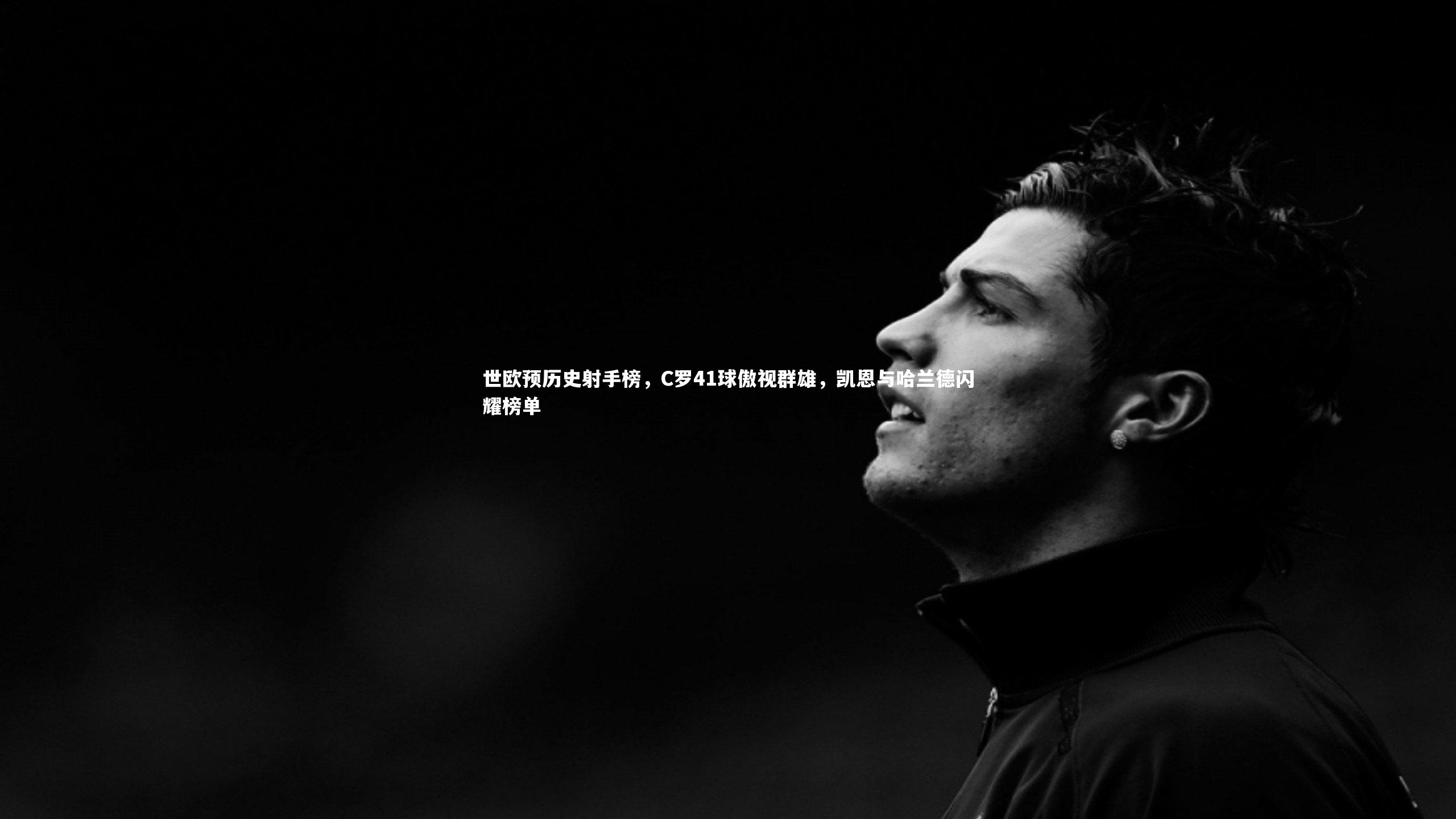 世欧预历史射手榜，C罗41球傲视群雄，凯恩与哈兰德闪耀榜单